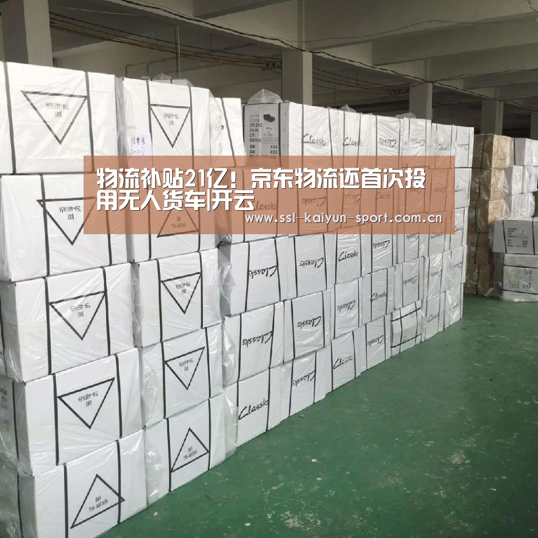 物流补贴21亿!京东物流还首次投用无人货车|开云(图1) 开云