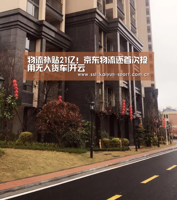 物流补贴21亿!京东物流还首次投用无人货车|开云(图4) 开云集团